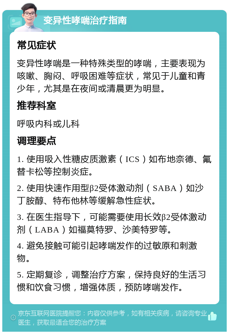 变异性哮喘治疗指南 常见症状 变异性哮喘是一种特殊类型的哮喘，主要表现为咳嗽、胸闷、呼吸困难等症状，常见于儿童和青少年，尤其是在夜间或清晨更为明显。 推荐科室 呼吸内科或儿科 调理要点 1. 使用吸入性糖皮质激素（ICS）如布地奈德、氟替卡松等控制炎症。 2. 使用快速作用型β2受体激动剂（SABA）如沙丁胺醇、特布他林等缓解急性症状。 3. 在医生指导下，可能需要使用长效β2受体激动剂（LABA）如福莫特罗、沙美特罗等。 4. 避免接触可能引起哮喘发作的过敏原和刺激物。 5. 定期复诊，调整治疗方案，保持良好的生活习惯和饮食习惯，增强体质，预防哮喘发作。