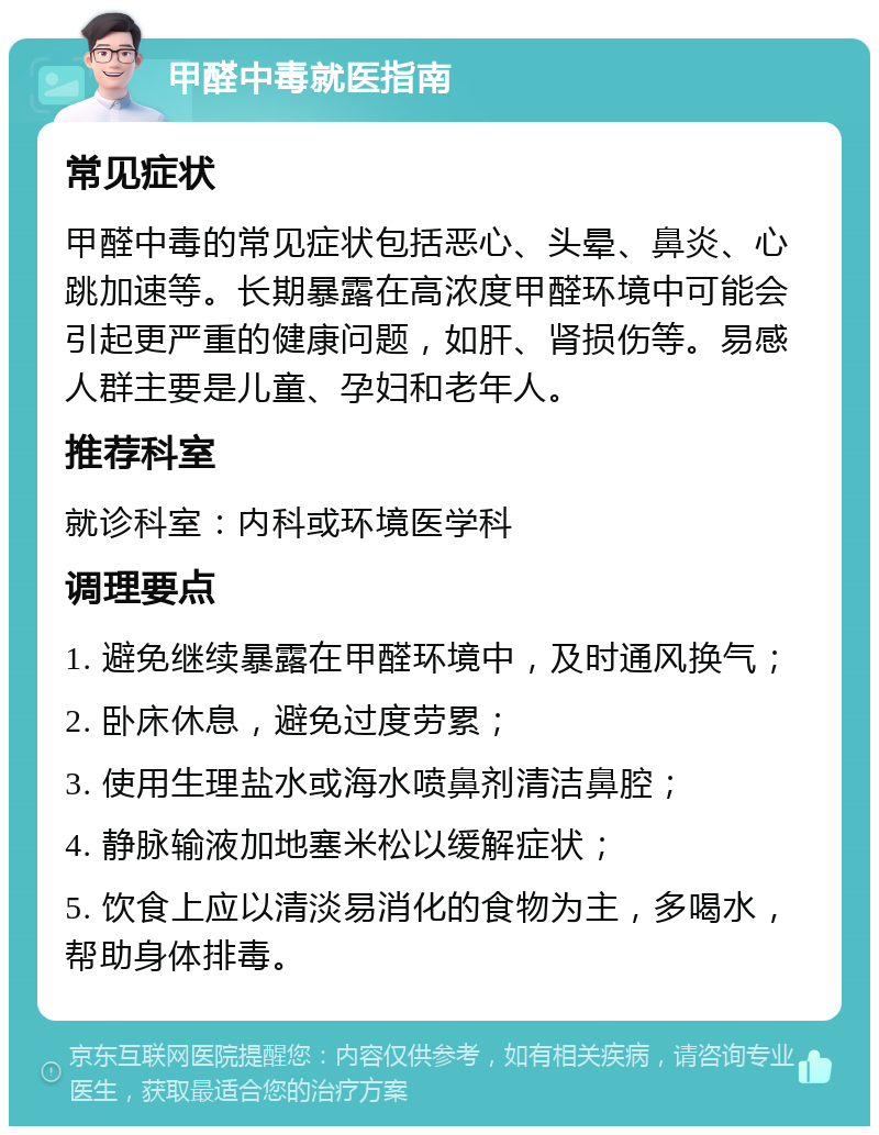 甲醛中毒就医指南 常见症状 甲醛中毒的常见症状包括恶心、头晕、鼻炎、心跳加速等。长期暴露在高浓度甲醛环境中可能会引起更严重的健康问题，如肝、肾损伤等。易感人群主要是儿童、孕妇和老年人。 推荐科室 就诊科室：内科或环境医学科 调理要点 1. 避免继续暴露在甲醛环境中，及时通风换气； 2. 卧床休息，避免过度劳累； 3. 使用生理盐水或海水喷鼻剂清洁鼻腔； 4. 静脉输液加地塞米松以缓解症状； 5. 饮食上应以清淡易消化的食物为主，多喝水，帮助身体排毒。