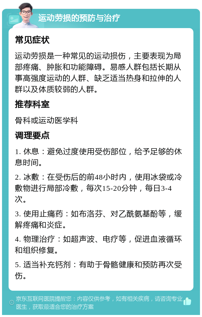 运动劳损的预防与治疗 常见症状 运动劳损是一种常见的运动损伤，主要表现为局部疼痛、肿胀和功能障碍。易感人群包括长期从事高强度运动的人群、缺乏适当热身和拉伸的人群以及体质较弱的人群。 推荐科室 骨科或运动医学科 调理要点 1. 休息：避免过度使用受伤部位，给予足够的休息时间。 2. 冰敷：在受伤后的前48小时内，使用冰袋或冷敷物进行局部冷敷，每次15-20分钟，每日3-4次。 3. 使用止痛药：如布洛芬、对乙酰氨基酚等，缓解疼痛和炎症。 4. 物理治疗：如超声波、电疗等，促进血液循环和组织修复。 5. 适当补充钙剂：有助于骨骼健康和预防再次受伤。