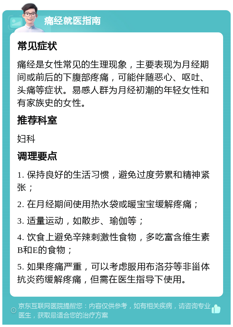 痛经就医指南 常见症状 痛经是女性常见的生理现象，主要表现为月经期间或前后的下腹部疼痛，可能伴随恶心、呕吐、头痛等症状。易感人群为月经初潮的年轻女性和有家族史的女性。 推荐科室 妇科 调理要点 1. 保持良好的生活习惯，避免过度劳累和精神紧张； 2. 在月经期间使用热水袋或暖宝宝缓解疼痛； 3. 适量运动，如散步、瑜伽等； 4. 饮食上避免辛辣刺激性食物，多吃富含维生素B和E的食物； 5. 如果疼痛严重，可以考虑服用布洛芬等非甾体抗炎药缓解疼痛，但需在医生指导下使用。