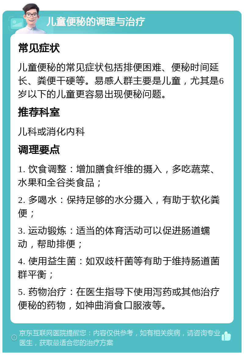 儿童便秘的调理与治疗 常见症状 儿童便秘的常见症状包括排便困难、便秘时间延长、粪便干硬等。易感人群主要是儿童，尤其是6岁以下的儿童更容易出现便秘问题。 推荐科室 儿科或消化内科 调理要点 1. 饮食调整：增加膳食纤维的摄入，多吃蔬菜、水果和全谷类食品； 2. 多喝水：保持足够的水分摄入，有助于软化粪便； 3. 运动锻炼：适当的体育活动可以促进肠道蠕动，帮助排便； 4. 使用益生菌：如双歧杆菌等有助于维持肠道菌群平衡； 5. 药物治疗：在医生指导下使用泻药或其他治疗便秘的药物，如神曲消食口服液等。