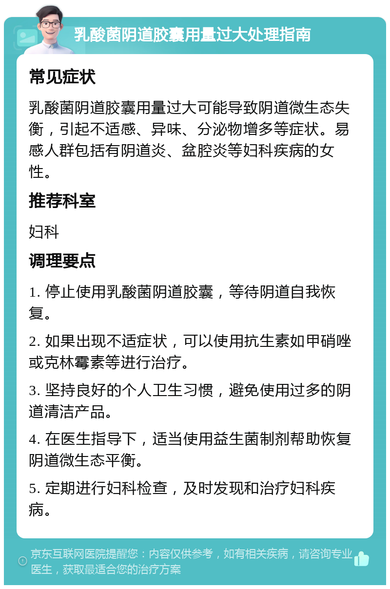 乳酸菌阴道胶囊用量过大处理指南 常见症状 乳酸菌阴道胶囊用量过大可能导致阴道微生态失衡，引起不适感、异味、分泌物增多等症状。易感人群包括有阴道炎、盆腔炎等妇科疾病的女性。 推荐科室 妇科 调理要点 1. 停止使用乳酸菌阴道胶囊，等待阴道自我恢复。 2. 如果出现不适症状，可以使用抗生素如甲硝唑或克林霉素等进行治疗。 3. 坚持良好的个人卫生习惯，避免使用过多的阴道清洁产品。 4. 在医生指导下，适当使用益生菌制剂帮助恢复阴道微生态平衡。 5. 定期进行妇科检查，及时发现和治疗妇科疾病。