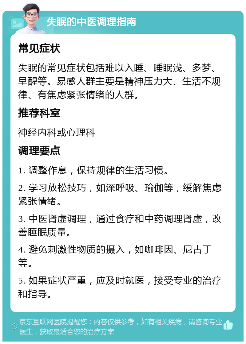 失眠的中医调理指南 常见症状 失眠的常见症状包括难以入睡、睡眠浅、多梦、早醒等。易感人群主要是精神压力大、生活不规律、有焦虑紧张情绪的人群。 推荐科室 神经内科或心理科 调理要点 1. 调整作息，保持规律的生活习惯。 2. 学习放松技巧，如深呼吸、瑜伽等，缓解焦虑紧张情绪。 3. 中医肾虚调理，通过食疗和中药调理肾虚，改善睡眠质量。 4. 避免刺激性物质的摄入，如咖啡因、尼古丁等。 5. 如果症状严重，应及时就医，接受专业的治疗和指导。