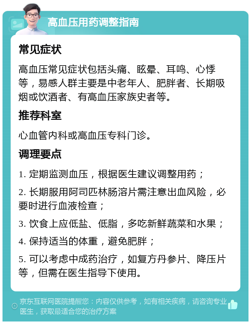 高血压用药调整指南 常见症状 高血压常见症状包括头痛、眩晕、耳鸣、心悸等，易感人群主要是中老年人、肥胖者、长期吸烟或饮酒者、有高血压家族史者等。 推荐科室 心血管内科或高血压专科门诊。 调理要点 1. 定期监测血压，根据医生建议调整用药； 2. 长期服用阿司匹林肠溶片需注意出血风险，必要时进行血液检查； 3. 饮食上应低盐、低脂，多吃新鲜蔬菜和水果； 4. 保持适当的体重，避免肥胖； 5. 可以考虑中成药治疗，如复方丹参片、降压片等，但需在医生指导下使用。