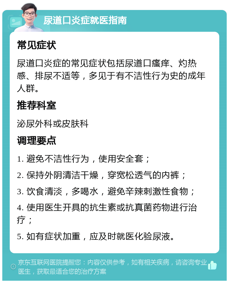 尿道口炎症就医指南 常见症状 尿道口炎症的常见症状包括尿道口瘙痒、灼热感、排尿不适等，多见于有不洁性行为史的成年人群。 推荐科室 泌尿外科或皮肤科 调理要点 1. 避免不洁性行为，使用安全套； 2. 保持外阴清洁干燥，穿宽松透气的内裤； 3. 饮食清淡，多喝水，避免辛辣刺激性食物； 4. 使用医生开具的抗生素或抗真菌药物进行治疗； 5. 如有症状加重，应及时就医化验尿液。