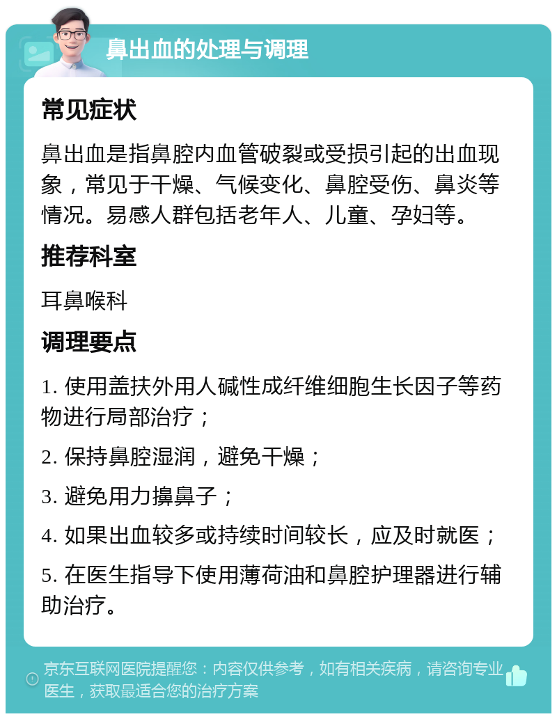 鼻出血的处理与调理 常见症状 鼻出血是指鼻腔内血管破裂或受损引起的出血现象，常见于干燥、气候变化、鼻腔受伤、鼻炎等情况。易感人群包括老年人、儿童、孕妇等。 推荐科室 耳鼻喉科 调理要点 1. 使用盖扶外用人碱性成纤维细胞生长因子等药物进行局部治疗； 2. 保持鼻腔湿润，避免干燥； 3. 避免用力擤鼻子； 4. 如果出血较多或持续时间较长，应及时就医； 5. 在医生指导下使用薄荷油和鼻腔护理器进行辅助治疗。