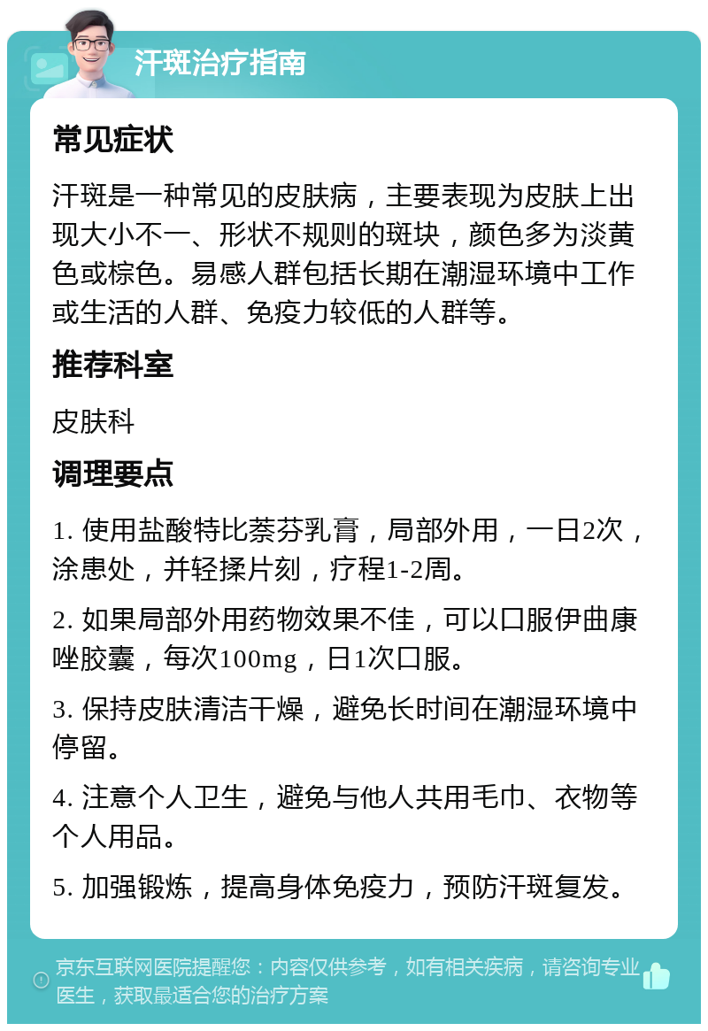 汗斑治疗指南 常见症状 汗斑是一种常见的皮肤病，主要表现为皮肤上出现大小不一、形状不规则的斑块，颜色多为淡黄色或棕色。易感人群包括长期在潮湿环境中工作或生活的人群、免疫力较低的人群等。 推荐科室 皮肤科 调理要点 1. 使用盐酸特比萘芬乳膏，局部外用，一日2次，涂患处，并轻揉片刻，疗程1-2周。 2. 如果局部外用药物效果不佳，可以口服伊曲康唑胶囊，每次100mg，日1次口服。 3. 保持皮肤清洁干燥，避免长时间在潮湿环境中停留。 4. 注意个人卫生，避免与他人共用毛巾、衣物等个人用品。 5. 加强锻炼，提高身体免疫力，预防汗斑复发。