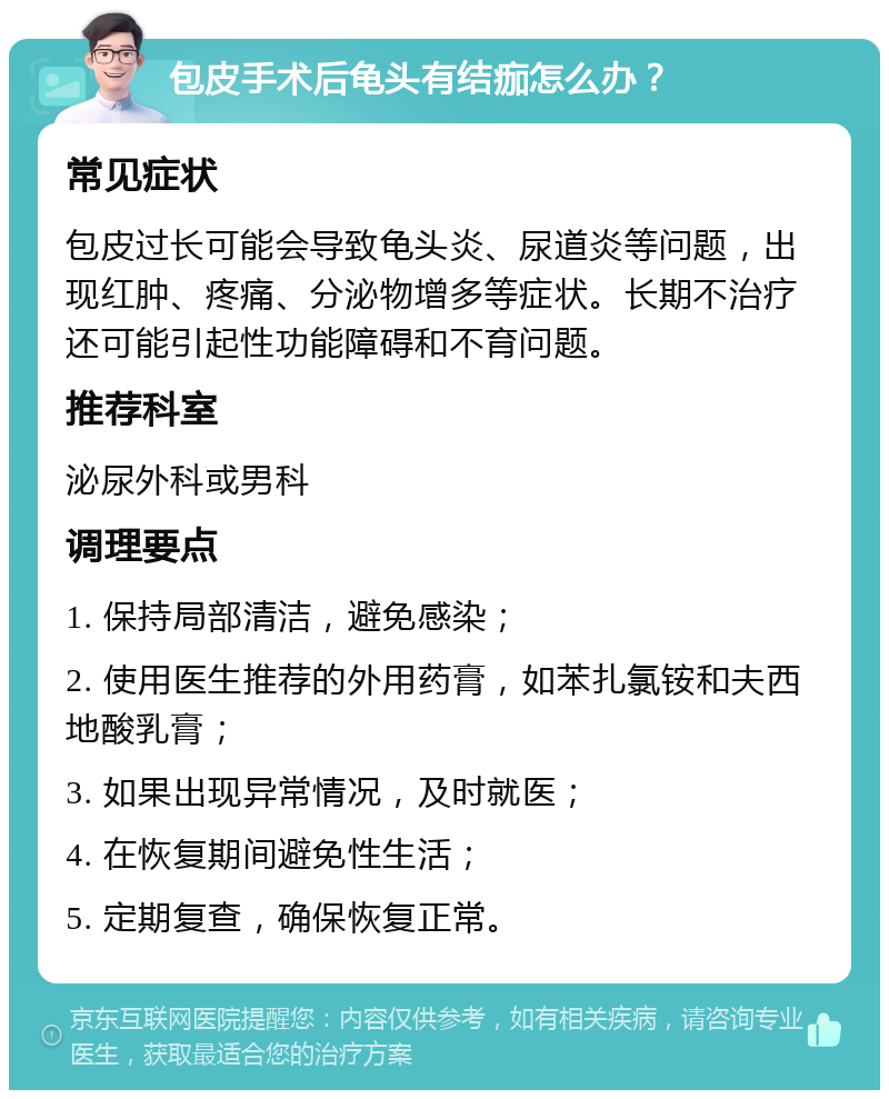 包皮手术后龟头有结痂怎么办？ 常见症状 包皮过长可能会导致龟头炎、尿道炎等问题，出现红肿、疼痛、分泌物增多等症状。长期不治疗还可能引起性功能障碍和不育问题。 推荐科室 泌尿外科或男科 调理要点 1. 保持局部清洁，避免感染； 2. 使用医生推荐的外用药膏，如苯扎氯铵和夫西地酸乳膏； 3. 如果出现异常情况，及时就医； 4. 在恢复期间避免性生活； 5. 定期复查，确保恢复正常。