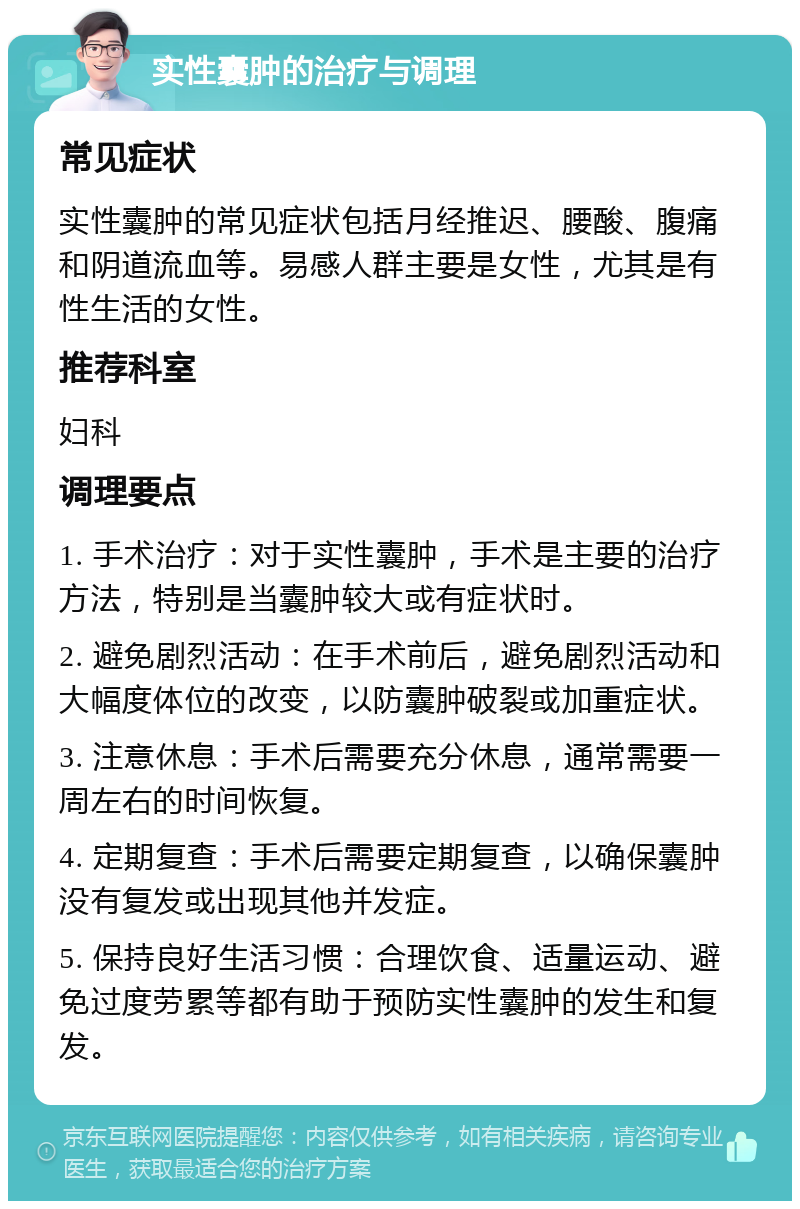 实性囊肿的治疗与调理 常见症状 实性囊肿的常见症状包括月经推迟、腰酸、腹痛和阴道流血等。易感人群主要是女性，尤其是有性生活的女性。 推荐科室 妇科 调理要点 1. 手术治疗：对于实性囊肿，手术是主要的治疗方法，特别是当囊肿较大或有症状时。 2. 避免剧烈活动：在手术前后，避免剧烈活动和大幅度体位的改变，以防囊肿破裂或加重症状。 3. 注意休息：手术后需要充分休息，通常需要一周左右的时间恢复。 4. 定期复查：手术后需要定期复查，以确保囊肿没有复发或出现其他并发症。 5. 保持良好生活习惯：合理饮食、适量运动、避免过度劳累等都有助于预防实性囊肿的发生和复发。