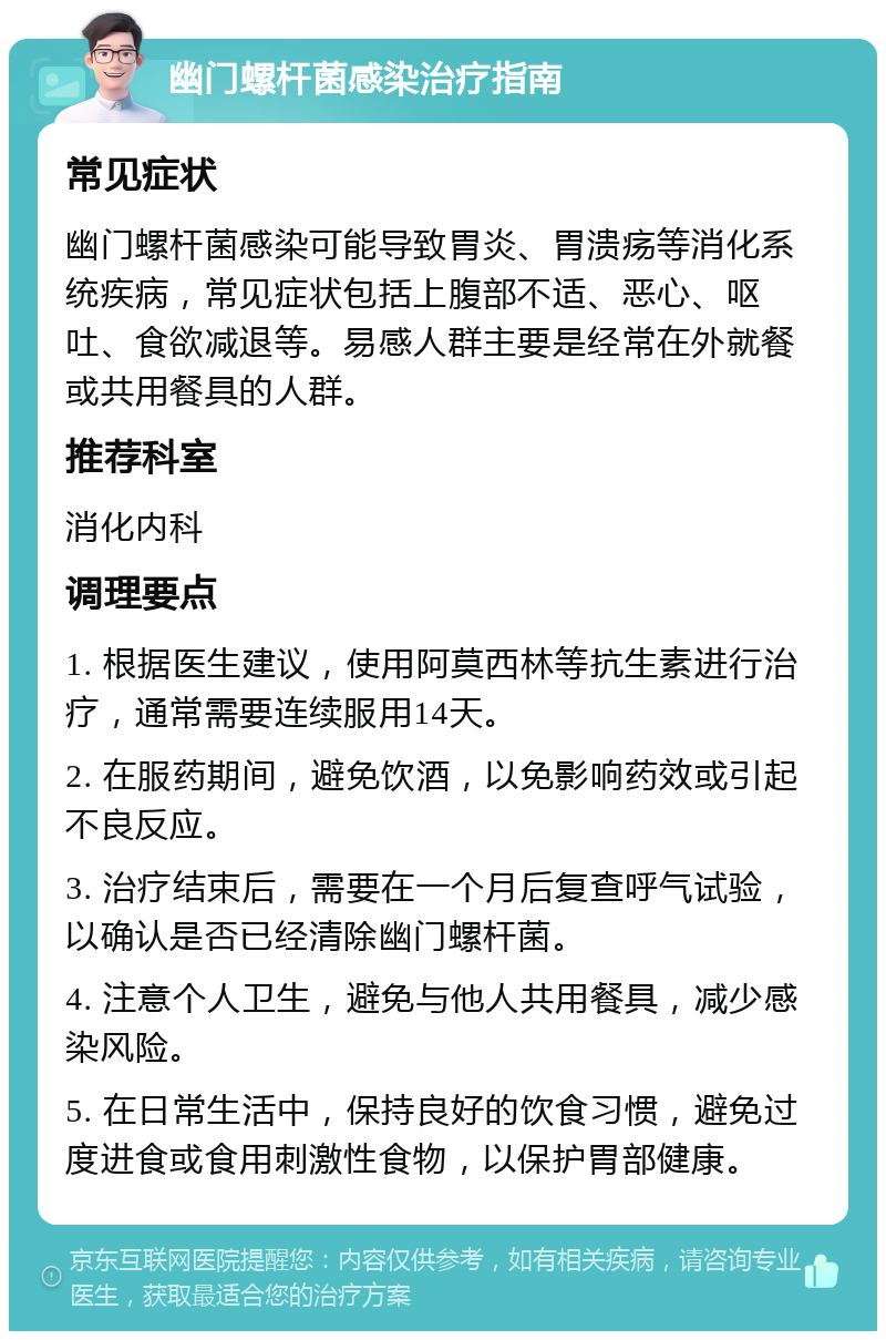 幽门螺杆菌感染治疗指南 常见症状 幽门螺杆菌感染可能导致胃炎、胃溃疡等消化系统疾病，常见症状包括上腹部不适、恶心、呕吐、食欲减退等。易感人群主要是经常在外就餐或共用餐具的人群。 推荐科室 消化内科 调理要点 1. 根据医生建议，使用阿莫西林等抗生素进行治疗，通常需要连续服用14天。 2. 在服药期间，避免饮酒，以免影响药效或引起不良反应。 3. 治疗结束后，需要在一个月后复查呼气试验，以确认是否已经清除幽门螺杆菌。 4. 注意个人卫生，避免与他人共用餐具，减少感染风险。 5. 在日常生活中，保持良好的饮食习惯，避免过度进食或食用刺激性食物，以保护胃部健康。