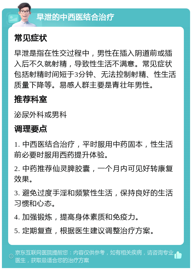 早泄的中西医结合治疗 常见症状 早泄是指在性交过程中，男性在插入阴道前或插入后不久就射精，导致性生活不满意。常见症状包括射精时间短于3分钟、无法控制射精、性生活质量下降等。易感人群主要是青壮年男性。 推荐科室 泌尿外科或男科 调理要点 1. 中西医结合治疗，平时服用中药固本，性生活前必要时服用西药提升体验。 2. 中药推荐仙灵脾胶囊，一个月内可见好转康复效果。 3. 避免过度手淫和频繁性生活，保持良好的生活习惯和心态。 4. 加强锻炼，提高身体素质和免疫力。 5. 定期复查，根据医生建议调整治疗方案。