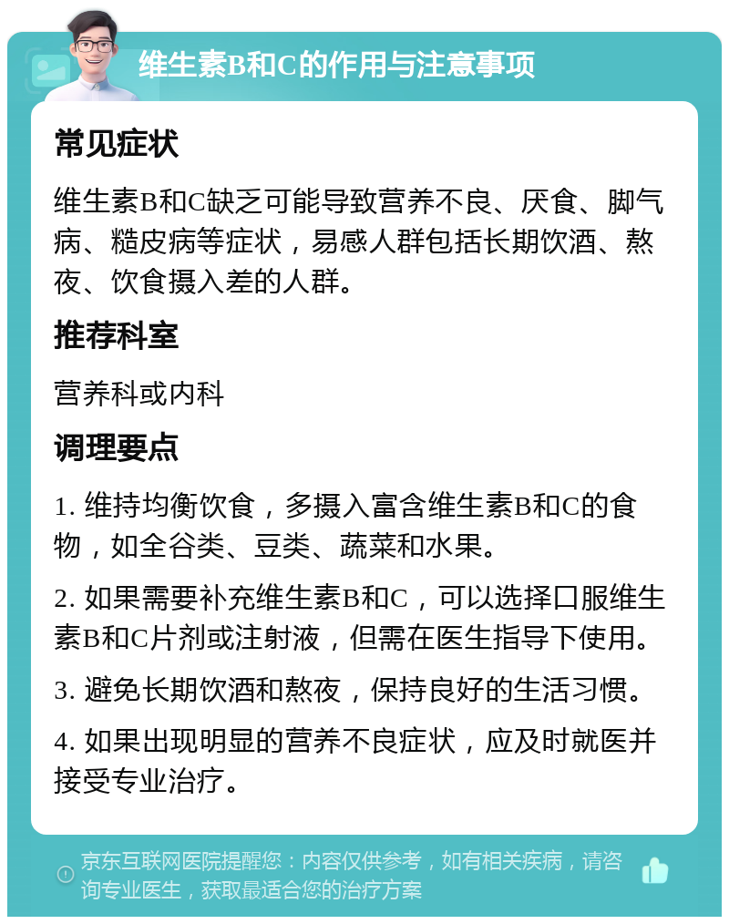 维生素B和C的作用与注意事项 常见症状 维生素B和C缺乏可能导致营养不良、厌食、脚气病、糙皮病等症状，易感人群包括长期饮酒、熬夜、饮食摄入差的人群。 推荐科室 营养科或内科 调理要点 1. 维持均衡饮食，多摄入富含维生素B和C的食物，如全谷类、豆类、蔬菜和水果。 2. 如果需要补充维生素B和C，可以选择口服维生素B和C片剂或注射液，但需在医生指导下使用。 3. 避免长期饮酒和熬夜，保持良好的生活习惯。 4. 如果出现明显的营养不良症状，应及时就医并接受专业治疗。