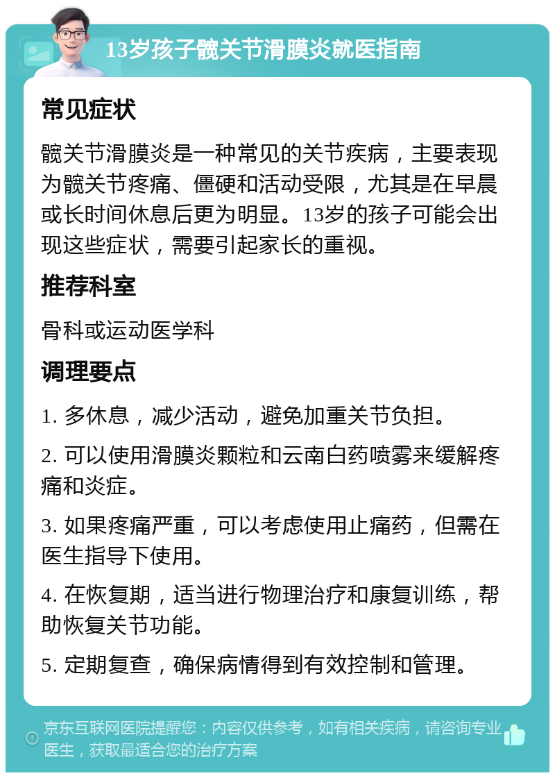 13岁孩子髋关节滑膜炎就医指南 常见症状 髋关节滑膜炎是一种常见的关节疾病，主要表现为髋关节疼痛、僵硬和活动受限，尤其是在早晨或长时间休息后更为明显。13岁的孩子可能会出现这些症状，需要引起家长的重视。 推荐科室 骨科或运动医学科 调理要点 1. 多休息，减少活动，避免加重关节负担。 2. 可以使用滑膜炎颗粒和云南白药喷雾来缓解疼痛和炎症。 3. 如果疼痛严重，可以考虑使用止痛药，但需在医生指导下使用。 4. 在恢复期，适当进行物理治疗和康复训练，帮助恢复关节功能。 5. 定期复查，确保病情得到有效控制和管理。