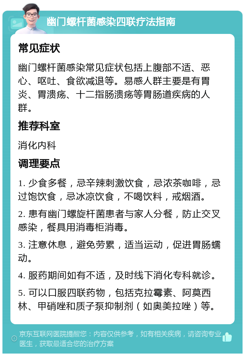 幽门螺杆菌感染四联疗法指南 常见症状 幽门螺杆菌感染常见症状包括上腹部不适、恶心、呕吐、食欲减退等。易感人群主要是有胃炎、胃溃疡、十二指肠溃疡等胃肠道疾病的人群。 推荐科室 消化内科 调理要点 1. 少食多餐，忌辛辣刺激饮食，忌浓茶咖啡，忌过饱饮食，忌冰凉饮食，不喝饮料，戒烟酒。 2. 患有幽门螺旋杆菌患者与家人分餐，防止交叉感染，餐具用消毒柜消毒。 3. 注意休息，避免劳累，适当运动，促进胃肠蠕动。 4. 服药期间如有不适，及时线下消化专科就诊。 5. 可以口服四联药物，包括克拉霉素、阿莫西林、甲硝唑和质子泵抑制剂（如奥美拉唑）等。