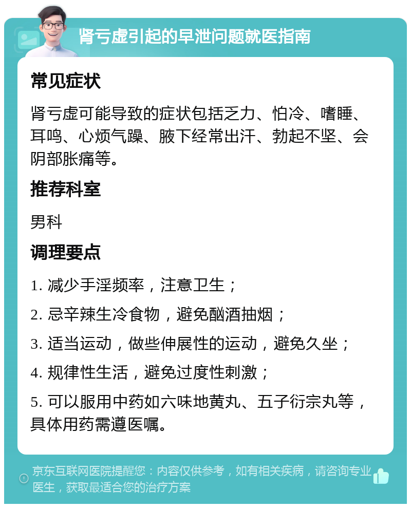 肾亏虚引起的早泄问题就医指南 常见症状 肾亏虚可能导致的症状包括乏力、怕冷、嗜睡、耳鸣、心烦气躁、腋下经常出汗、勃起不坚、会阴部胀痛等。 推荐科室 男科 调理要点 1. 减少手淫频率，注意卫生； 2. 忌辛辣生冷食物，避免酗酒抽烟； 3. 适当运动，做些伸展性的运动，避免久坐； 4. 规律性生活，避免过度性刺激； 5. 可以服用中药如六味地黄丸、五子衍宗丸等，具体用药需遵医嘱。