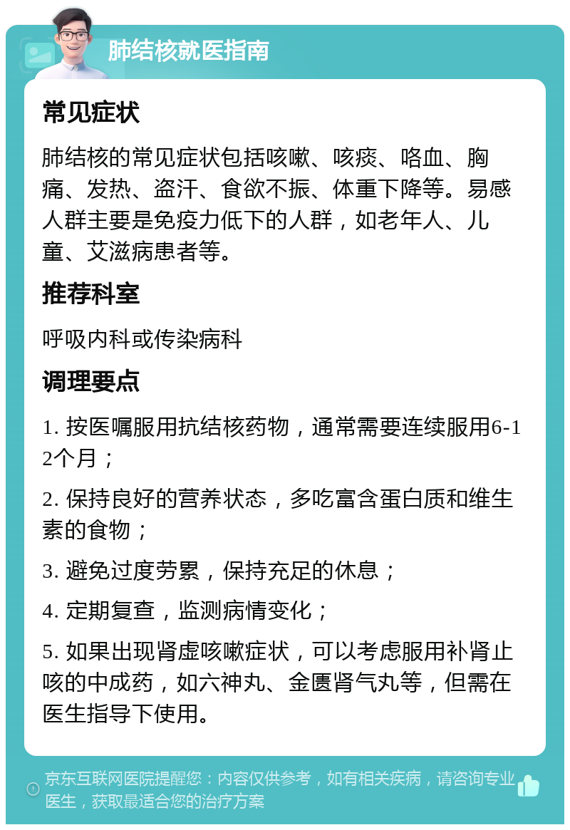 肺结核就医指南 常见症状 肺结核的常见症状包括咳嗽、咳痰、咯血、胸痛、发热、盗汗、食欲不振、体重下降等。易感人群主要是免疫力低下的人群，如老年人、儿童、艾滋病患者等。 推荐科室 呼吸内科或传染病科 调理要点 1. 按医嘱服用抗结核药物，通常需要连续服用6-12个月； 2. 保持良好的营养状态，多吃富含蛋白质和维生素的食物； 3. 避免过度劳累，保持充足的休息； 4. 定期复查，监测病情变化； 5. 如果出现肾虚咳嗽症状，可以考虑服用补肾止咳的中成药，如六神丸、金匮肾气丸等，但需在医生指导下使用。