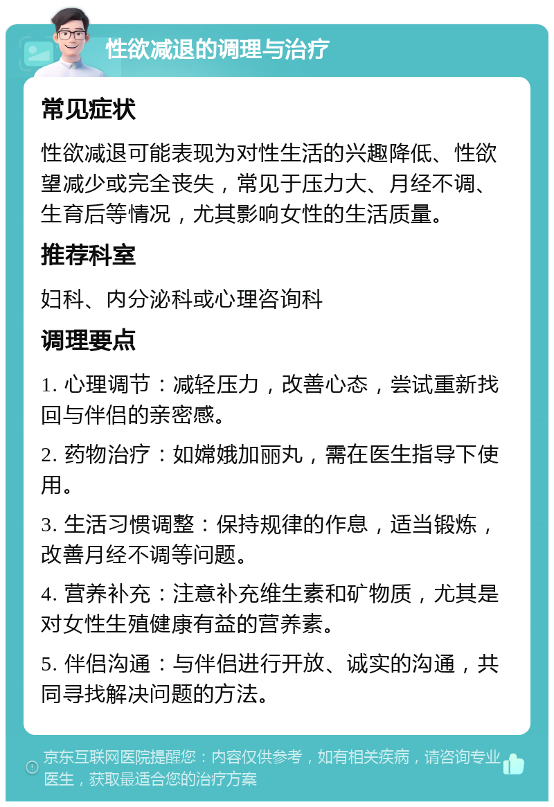 性欲减退的调理与治疗 常见症状 性欲减退可能表现为对性生活的兴趣降低、性欲望减少或完全丧失，常见于压力大、月经不调、生育后等情况，尤其影响女性的生活质量。 推荐科室 妇科、内分泌科或心理咨询科 调理要点 1. 心理调节：减轻压力，改善心态，尝试重新找回与伴侣的亲密感。 2. 药物治疗：如嫦娥加丽丸，需在医生指导下使用。 3. 生活习惯调整：保持规律的作息，适当锻炼，改善月经不调等问题。 4. 营养补充：注意补充维生素和矿物质，尤其是对女性生殖健康有益的营养素。 5. 伴侣沟通：与伴侣进行开放、诚实的沟通，共同寻找解决问题的方法。