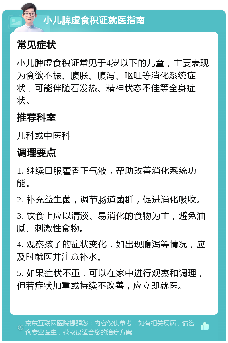 小儿脾虚食积证就医指南 常见症状 小儿脾虚食积证常见于4岁以下的儿童，主要表现为食欲不振、腹胀、腹泻、呕吐等消化系统症状，可能伴随着发热、精神状态不佳等全身症状。 推荐科室 儿科或中医科 调理要点 1. 继续口服藿香正气液，帮助改善消化系统功能。 2. 补充益生菌，调节肠道菌群，促进消化吸收。 3. 饮食上应以清淡、易消化的食物为主，避免油腻、刺激性食物。 4. 观察孩子的症状变化，如出现腹泻等情况，应及时就医并注意补水。 5. 如果症状不重，可以在家中进行观察和调理，但若症状加重或持续不改善，应立即就医。