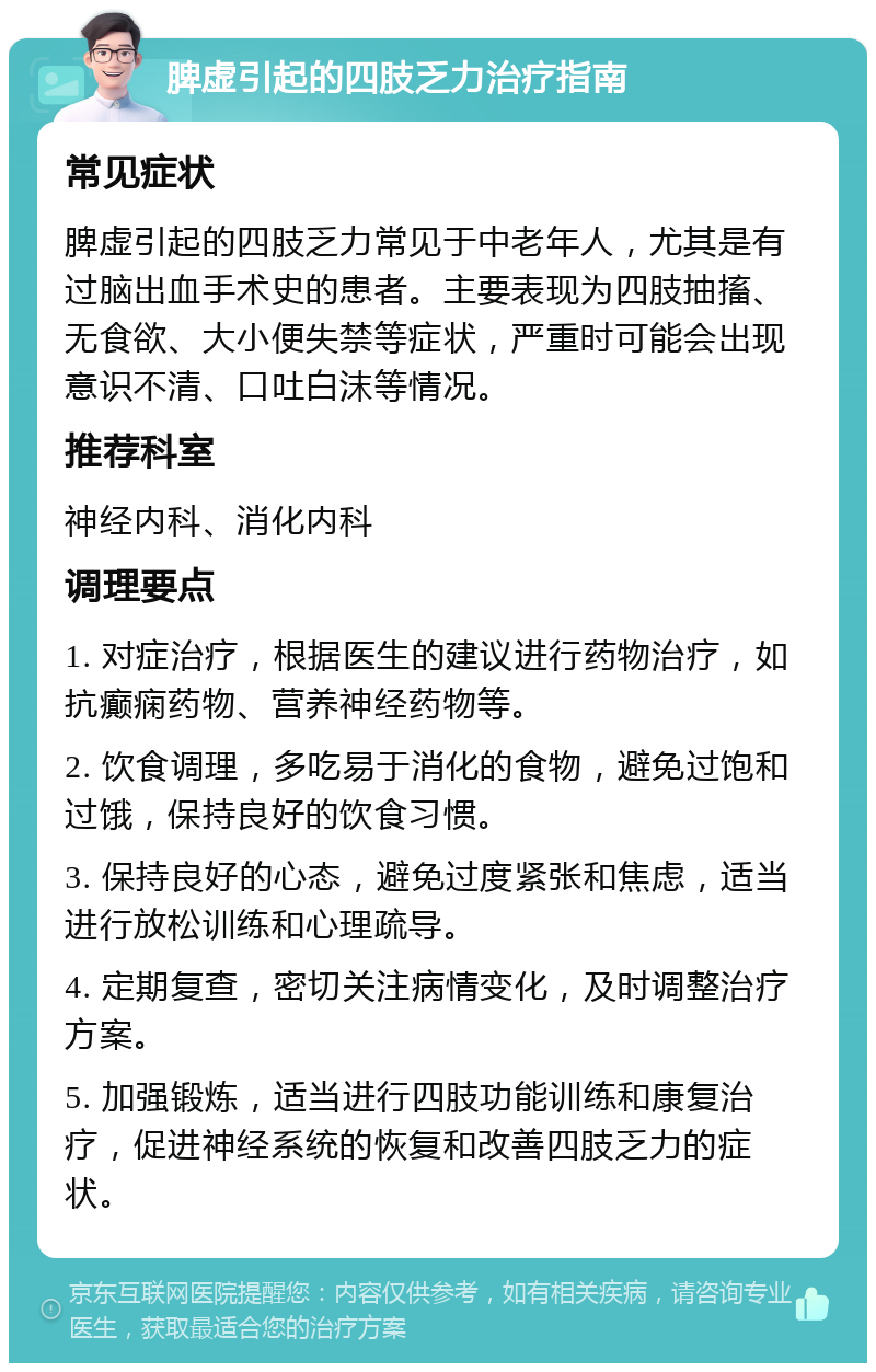 脾虚引起的四肢乏力治疗指南 常见症状 脾虚引起的四肢乏力常见于中老年人，尤其是有过脑出血手术史的患者。主要表现为四肢抽搐、无食欲、大小便失禁等症状，严重时可能会出现意识不清、口吐白沫等情况。 推荐科室 神经内科、消化内科 调理要点 1. 对症治疗，根据医生的建议进行药物治疗，如抗癫痫药物、营养神经药物等。 2. 饮食调理，多吃易于消化的食物，避免过饱和过饿，保持良好的饮食习惯。 3. 保持良好的心态，避免过度紧张和焦虑，适当进行放松训练和心理疏导。 4. 定期复查，密切关注病情变化，及时调整治疗方案。 5. 加强锻炼，适当进行四肢功能训练和康复治疗，促进神经系统的恢复和改善四肢乏力的症状。