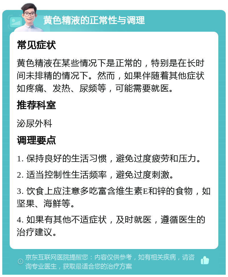 黄色精液的正常性与调理 常见症状 黄色精液在某些情况下是正常的，特别是在长时间未排精的情况下。然而，如果伴随着其他症状如疼痛、发热、尿频等，可能需要就医。 推荐科室 泌尿外科 调理要点 1. 保持良好的生活习惯，避免过度疲劳和压力。 2. 适当控制性生活频率，避免过度刺激。 3. 饮食上应注意多吃富含维生素E和锌的食物，如坚果、海鲜等。 4. 如果有其他不适症状，及时就医，遵循医生的治疗建议。