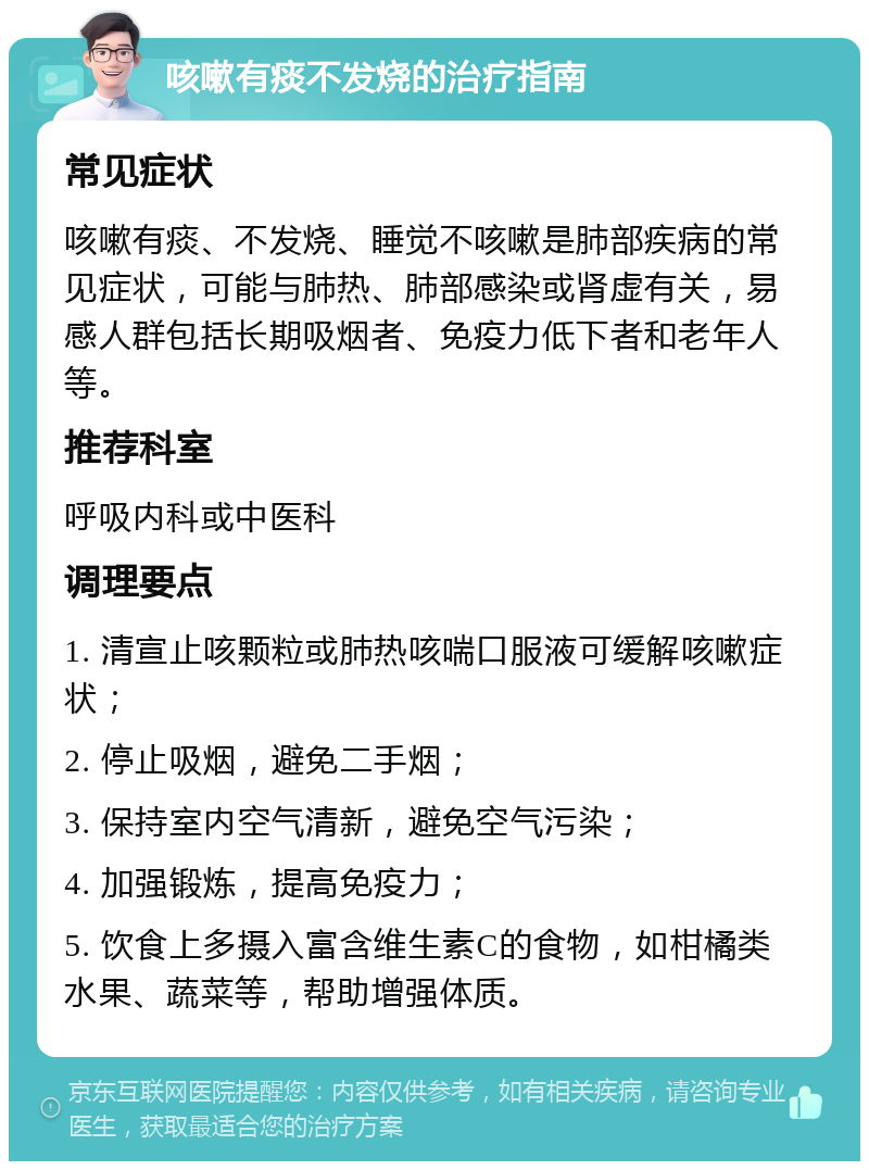 咳嗽有痰不发烧的治疗指南 常见症状 咳嗽有痰、不发烧、睡觉不咳嗽是肺部疾病的常见症状，可能与肺热、肺部感染或肾虚有关，易感人群包括长期吸烟者、免疫力低下者和老年人等。 推荐科室 呼吸内科或中医科 调理要点 1. 清宣止咳颗粒或肺热咳喘口服液可缓解咳嗽症状； 2. 停止吸烟，避免二手烟； 3. 保持室内空气清新，避免空气污染； 4. 加强锻炼，提高免疫力； 5. 饮食上多摄入富含维生素C的食物，如柑橘类水果、蔬菜等，帮助增强体质。