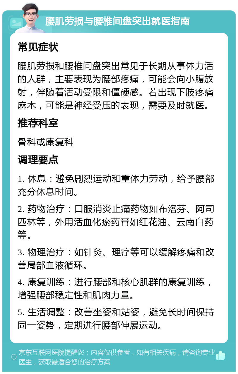 腰肌劳损与腰椎间盘突出就医指南 常见症状 腰肌劳损和腰椎间盘突出常见于长期从事体力活的人群，主要表现为腰部疼痛，可能会向小腹放射，伴随着活动受限和僵硬感。若出现下肢疼痛麻木，可能是神经受压的表现，需要及时就医。 推荐科室 骨科或康复科 调理要点 1. 休息：避免剧烈运动和重体力劳动，给予腰部充分休息时间。 2. 药物治疗：口服消炎止痛药物如布洛芬、阿司匹林等，外用活血化瘀药膏如红花油、云南白药等。 3. 物理治疗：如针灸、理疗等可以缓解疼痛和改善局部血液循环。 4. 康复训练：进行腰部和核心肌群的康复训练，增强腰部稳定性和肌肉力量。 5. 生活调整：改善坐姿和站姿，避免长时间保持同一姿势，定期进行腰部伸展运动。