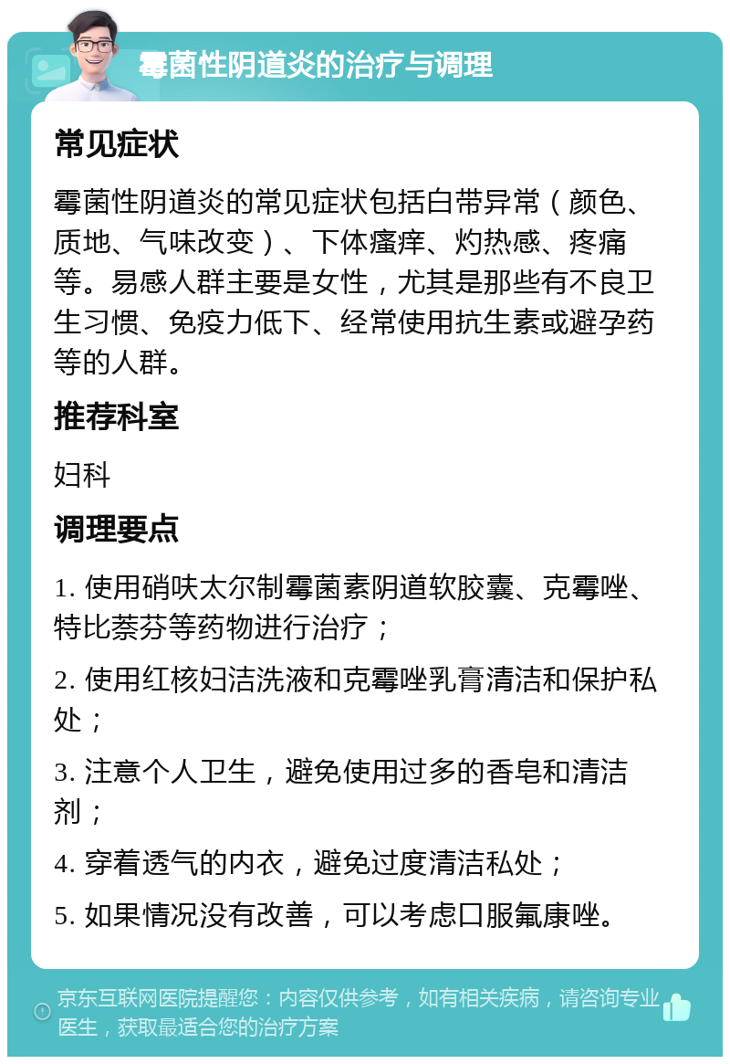 霉菌性阴道炎的治疗与调理 常见症状 霉菌性阴道炎的常见症状包括白带异常（颜色、质地、气味改变）、下体瘙痒、灼热感、疼痛等。易感人群主要是女性，尤其是那些有不良卫生习惯、免疫力低下、经常使用抗生素或避孕药等的人群。 推荐科室 妇科 调理要点 1. 使用硝呋太尔制霉菌素阴道软胶囊、克霉唑、特比萘芬等药物进行治疗； 2. 使用红核妇洁洗液和克霉唑乳膏清洁和保护私处； 3. 注意个人卫生，避免使用过多的香皂和清洁剂； 4. 穿着透气的内衣，避免过度清洁私处； 5. 如果情况没有改善，可以考虑口服氟康唑。