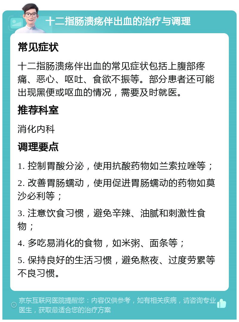 十二指肠溃疡伴出血的治疗与调理 常见症状 十二指肠溃疡伴出血的常见症状包括上腹部疼痛、恶心、呕吐、食欲不振等。部分患者还可能出现黑便或呕血的情况，需要及时就医。 推荐科室 消化内科 调理要点 1. 控制胃酸分泌，使用抗酸药物如兰索拉唑等； 2. 改善胃肠蠕动，使用促进胃肠蠕动的药物如莫沙必利等； 3. 注意饮食习惯，避免辛辣、油腻和刺激性食物； 4. 多吃易消化的食物，如米粥、面条等； 5. 保持良好的生活习惯，避免熬夜、过度劳累等不良习惯。