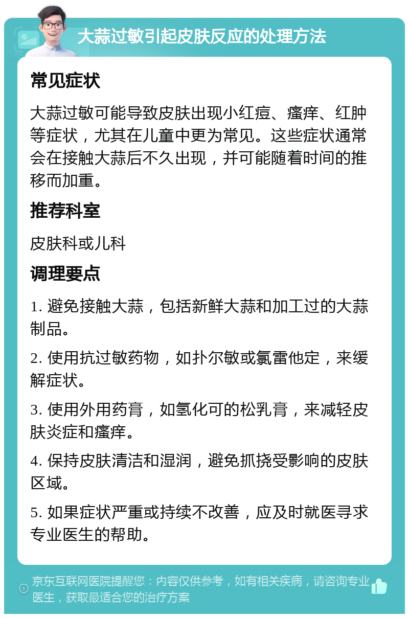 大蒜过敏引起皮肤反应的处理方法 常见症状 大蒜过敏可能导致皮肤出现小红痘、瘙痒、红肿等症状，尤其在儿童中更为常见。这些症状通常会在接触大蒜后不久出现，并可能随着时间的推移而加重。 推荐科室 皮肤科或儿科 调理要点 1. 避免接触大蒜，包括新鲜大蒜和加工过的大蒜制品。 2. 使用抗过敏药物，如扑尔敏或氯雷他定，来缓解症状。 3. 使用外用药膏，如氢化可的松乳膏，来减轻皮肤炎症和瘙痒。 4. 保持皮肤清洁和湿润，避免抓挠受影响的皮肤区域。 5. 如果症状严重或持续不改善，应及时就医寻求专业医生的帮助。