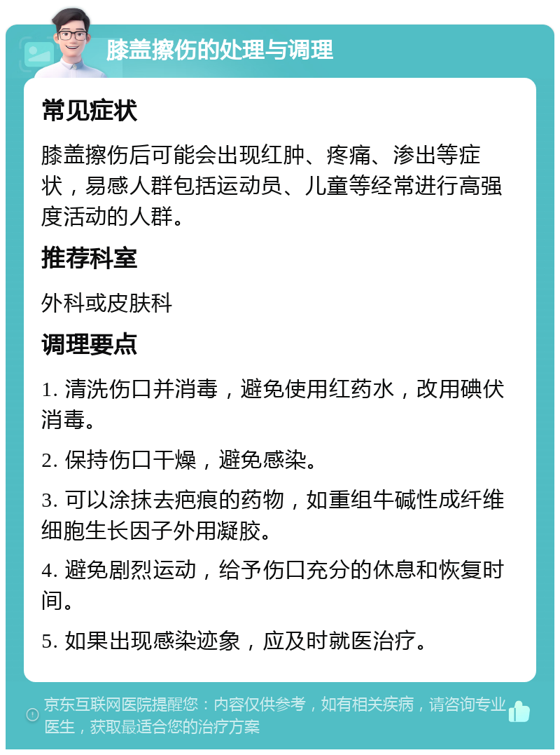 膝盖擦伤的处理与调理 常见症状 膝盖擦伤后可能会出现红肿、疼痛、渗出等症状，易感人群包括运动员、儿童等经常进行高强度活动的人群。 推荐科室 外科或皮肤科 调理要点 1. 清洗伤口并消毒，避免使用红药水，改用碘伏消毒。 2. 保持伤口干燥，避免感染。 3. 可以涂抹去疤痕的药物，如重组牛碱性成纤维细胞生长因子外用凝胶。 4. 避免剧烈运动，给予伤口充分的休息和恢复时间。 5. 如果出现感染迹象，应及时就医治疗。