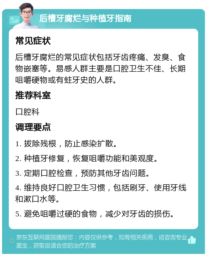 后槽牙腐烂与种植牙指南 常见症状 后槽牙腐烂的常见症状包括牙齿疼痛、发臭、食物嵌塞等。易感人群主要是口腔卫生不佳、长期咀嚼硬物或有蛀牙史的人群。 推荐科室 口腔科 调理要点 1. 拔除残根，防止感染扩散。 2. 种植牙修复，恢复咀嚼功能和美观度。 3. 定期口腔检查，预防其他牙齿问题。 4. 维持良好口腔卫生习惯，包括刷牙、使用牙线和漱口水等。 5. 避免咀嚼过硬的食物，减少对牙齿的损伤。