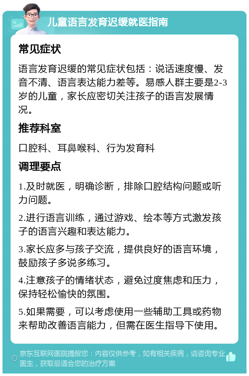 儿童语言发育迟缓就医指南 常见症状 语言发育迟缓的常见症状包括：说话速度慢、发音不清、语言表达能力差等。易感人群主要是2-3岁的儿童，家长应密切关注孩子的语言发展情况。 推荐科室 口腔科、耳鼻喉科、行为发育科 调理要点 1.及时就医，明确诊断，排除口腔结构问题或听力问题。 2.进行语言训练，通过游戏、绘本等方式激发孩子的语言兴趣和表达能力。 3.家长应多与孩子交流，提供良好的语言环境，鼓励孩子多说多练习。 4.注意孩子的情绪状态，避免过度焦虑和压力，保持轻松愉快的氛围。 5.如果需要，可以考虑使用一些辅助工具或药物来帮助改善语言能力，但需在医生指导下使用。