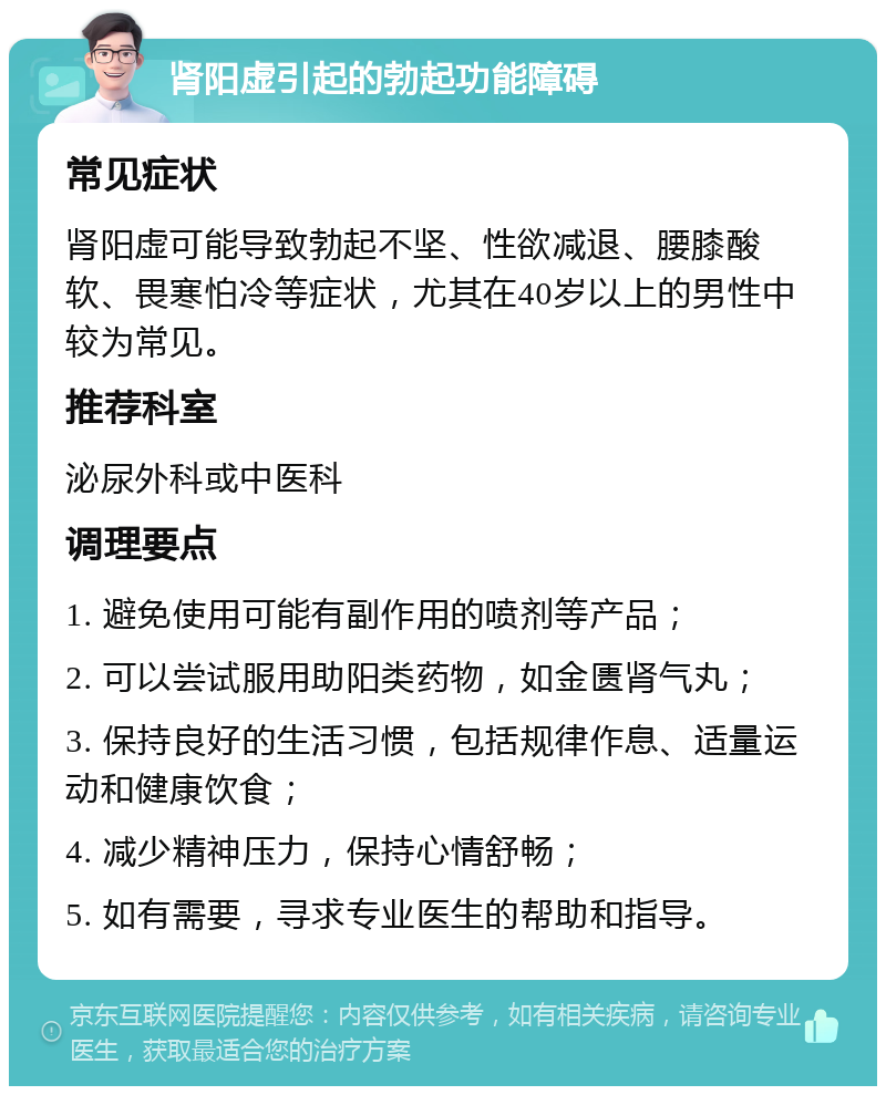 肾阳虚引起的勃起功能障碍 常见症状 肾阳虚可能导致勃起不坚、性欲减退、腰膝酸软、畏寒怕冷等症状，尤其在40岁以上的男性中较为常见。 推荐科室 泌尿外科或中医科 调理要点 1. 避免使用可能有副作用的喷剂等产品； 2. 可以尝试服用助阳类药物，如金匮肾气丸； 3. 保持良好的生活习惯，包括规律作息、适量运动和健康饮食； 4. 减少精神压力，保持心情舒畅； 5. 如有需要，寻求专业医生的帮助和指导。