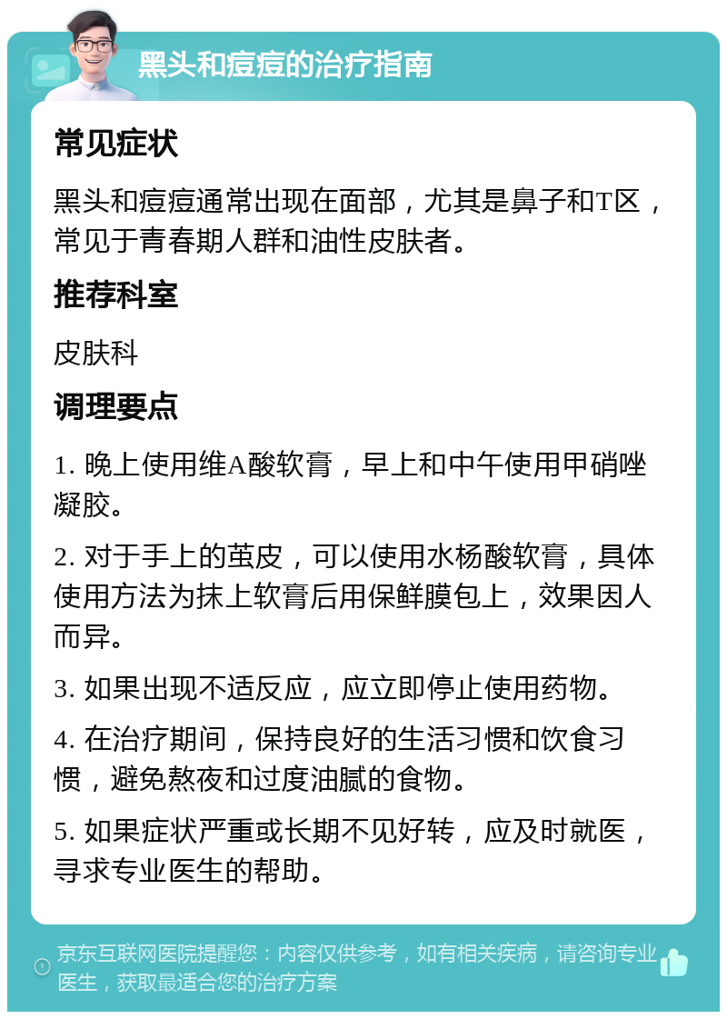 黑头和痘痘的治疗指南 常见症状 黑头和痘痘通常出现在面部，尤其是鼻子和T区，常见于青春期人群和油性皮肤者。 推荐科室 皮肤科 调理要点 1. 晚上使用维A酸软膏，早上和中午使用甲硝唑凝胶。 2. 对于手上的茧皮，可以使用水杨酸软膏，具体使用方法为抹上软膏后用保鲜膜包上，效果因人而异。 3. 如果出现不适反应，应立即停止使用药物。 4. 在治疗期间，保持良好的生活习惯和饮食习惯，避免熬夜和过度油腻的食物。 5. 如果症状严重或长期不见好转，应及时就医，寻求专业医生的帮助。