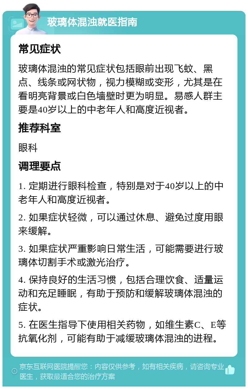 玻璃体混浊就医指南 常见症状 玻璃体混浊的常见症状包括眼前出现飞蚊、黑点、线条或网状物，视力模糊或变形，尤其是在看明亮背景或白色墙壁时更为明显。易感人群主要是40岁以上的中老年人和高度近视者。 推荐科室 眼科 调理要点 1. 定期进行眼科检查，特别是对于40岁以上的中老年人和高度近视者。 2. 如果症状轻微，可以通过休息、避免过度用眼来缓解。 3. 如果症状严重影响日常生活，可能需要进行玻璃体切割手术或激光治疗。 4. 保持良好的生活习惯，包括合理饮食、适量运动和充足睡眠，有助于预防和缓解玻璃体混浊的症状。 5. 在医生指导下使用相关药物，如维生素C、E等抗氧化剂，可能有助于减缓玻璃体混浊的进程。