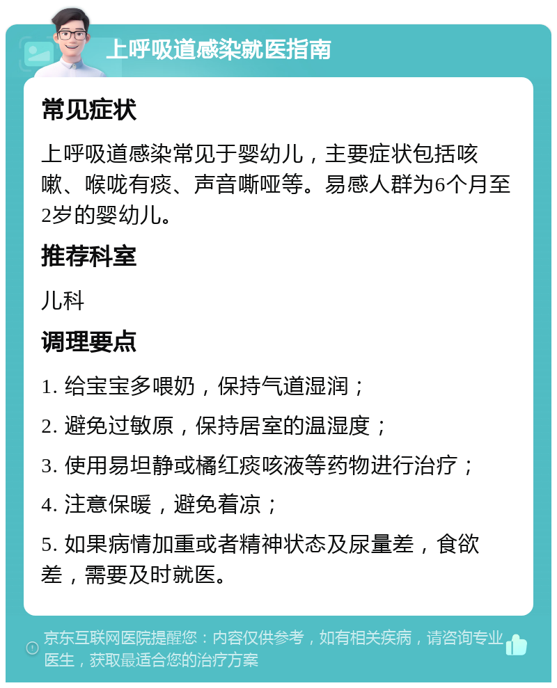 上呼吸道感染就医指南 常见症状 上呼吸道感染常见于婴幼儿，主要症状包括咳嗽、喉咙有痰、声音嘶哑等。易感人群为6个月至2岁的婴幼儿。 推荐科室 儿科 调理要点 1. 给宝宝多喂奶，保持气道湿润； 2. 避免过敏原，保持居室的温湿度； 3. 使用易坦静或橘红痰咳液等药物进行治疗； 4. 注意保暖，避免着凉； 5. 如果病情加重或者精神状态及尿量差，食欲差，需要及时就医。