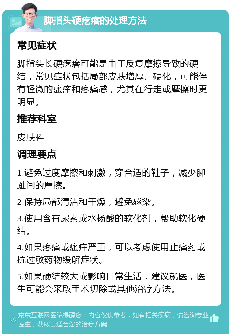 脚指头硬疙瘩的处理方法 常见症状 脚指头长硬疙瘩可能是由于反复摩擦导致的硬结，常见症状包括局部皮肤增厚、硬化，可能伴有轻微的瘙痒和疼痛感，尤其在行走或摩擦时更明显。 推荐科室 皮肤科 调理要点 1.避免过度摩擦和刺激，穿合适的鞋子，减少脚趾间的摩擦。 2.保持局部清洁和干燥，避免感染。 3.使用含有尿素或水杨酸的软化剂，帮助软化硬结。 4.如果疼痛或瘙痒严重，可以考虑使用止痛药或抗过敏药物缓解症状。 5.如果硬结较大或影响日常生活，建议就医，医生可能会采取手术切除或其他治疗方法。