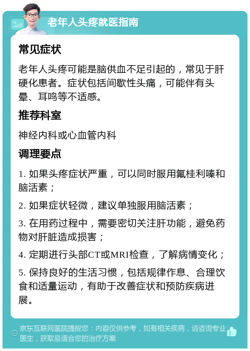 老年人头疼就医指南 常见症状 老年人头疼可能是脑供血不足引起的，常见于肝硬化患者。症状包括间歇性头痛，可能伴有头晕、耳鸣等不适感。 推荐科室 神经内科或心血管内科 调理要点 1. 如果头疼症状严重，可以同时服用氟桂利嗪和脑活素； 2. 如果症状轻微，建议单独服用脑活素； 3. 在用药过程中，需要密切关注肝功能，避免药物对肝脏造成损害； 4. 定期进行头部CT或MRI检查，了解病情变化； 5. 保持良好的生活习惯，包括规律作息、合理饮食和适量运动，有助于改善症状和预防疾病进展。