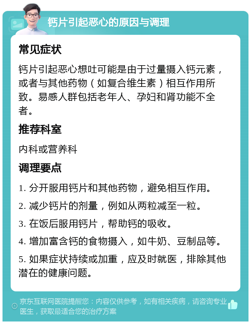 钙片引起恶心的原因与调理 常见症状 钙片引起恶心想吐可能是由于过量摄入钙元素，或者与其他药物（如复合维生素）相互作用所致。易感人群包括老年人、孕妇和肾功能不全者。 推荐科室 内科或营养科 调理要点 1. 分开服用钙片和其他药物，避免相互作用。 2. 减少钙片的剂量，例如从两粒减至一粒。 3. 在饭后服用钙片，帮助钙的吸收。 4. 增加富含钙的食物摄入，如牛奶、豆制品等。 5. 如果症状持续或加重，应及时就医，排除其他潜在的健康问题。