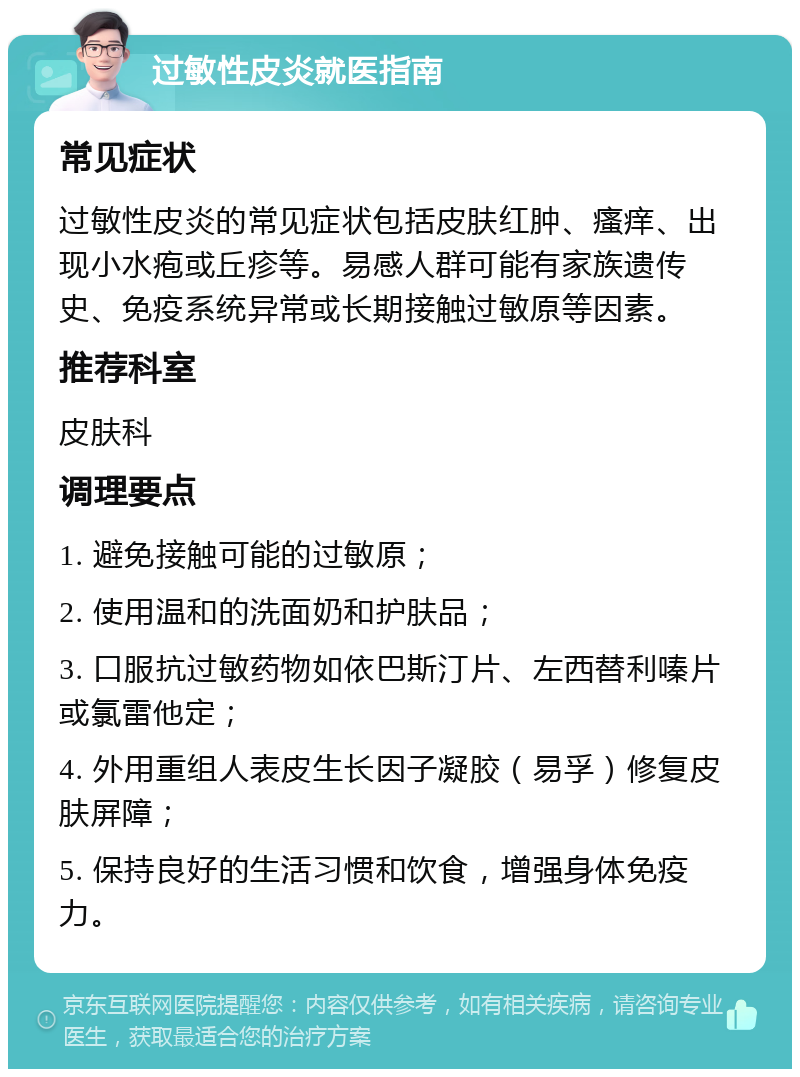 过敏性皮炎就医指南 常见症状 过敏性皮炎的常见症状包括皮肤红肿、瘙痒、出现小水疱或丘疹等。易感人群可能有家族遗传史、免疫系统异常或长期接触过敏原等因素。 推荐科室 皮肤科 调理要点 1. 避免接触可能的过敏原； 2. 使用温和的洗面奶和护肤品； 3. 口服抗过敏药物如依巴斯汀片、左西替利嗪片或氯雷他定； 4. 外用重组人表皮生长因子凝胶（易孚）修复皮肤屏障； 5. 保持良好的生活习惯和饮食，增强身体免疫力。