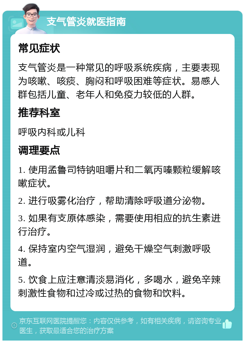 支气管炎就医指南 常见症状 支气管炎是一种常见的呼吸系统疾病，主要表现为咳嗽、咳痰、胸闷和呼吸困难等症状。易感人群包括儿童、老年人和免疫力较低的人群。 推荐科室 呼吸内科或儿科 调理要点 1. 使用孟鲁司特钠咀嚼片和二氧丙嗪颗粒缓解咳嗽症状。 2. 进行吸雾化治疗，帮助清除呼吸道分泌物。 3. 如果有支原体感染，需要使用相应的抗生素进行治疗。 4. 保持室内空气湿润，避免干燥空气刺激呼吸道。 5. 饮食上应注意清淡易消化，多喝水，避免辛辣刺激性食物和过冷或过热的食物和饮料。