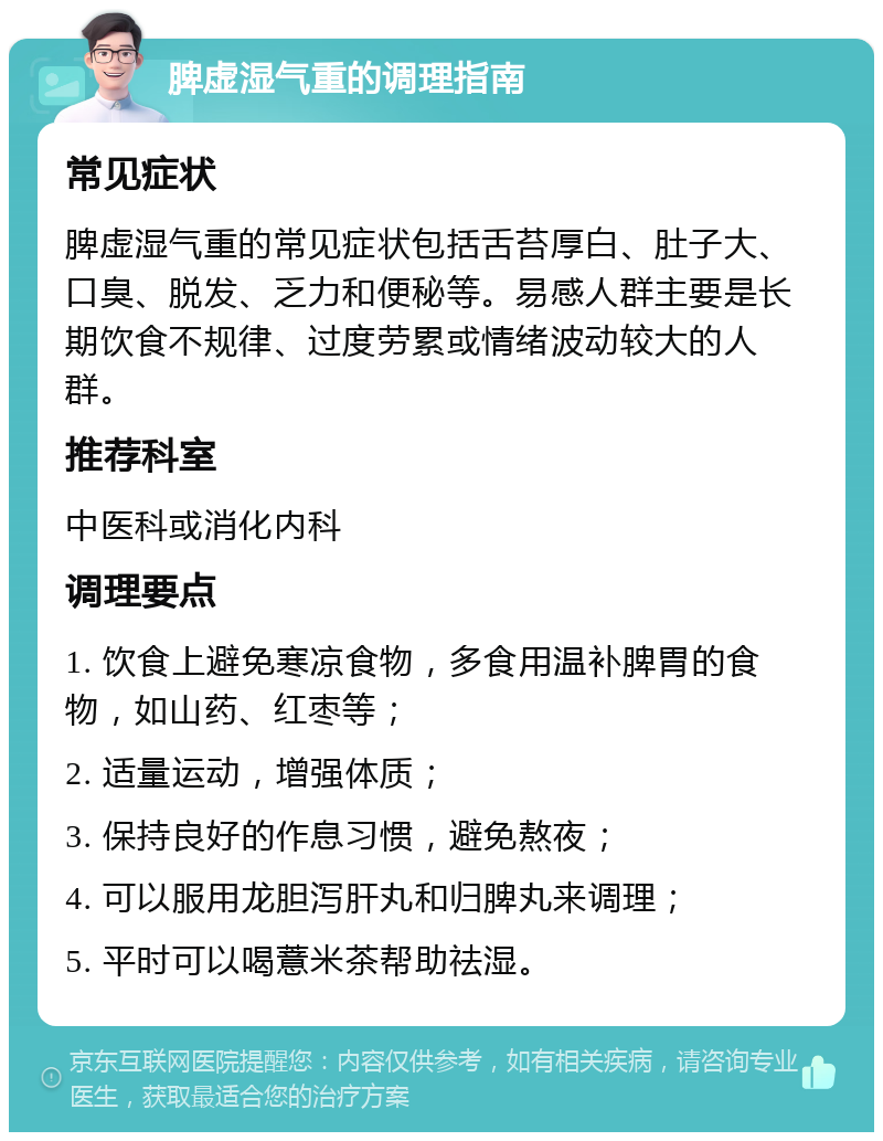 脾虚湿气重的调理指南 常见症状 脾虚湿气重的常见症状包括舌苔厚白、肚子大、口臭、脱发、乏力和便秘等。易感人群主要是长期饮食不规律、过度劳累或情绪波动较大的人群。 推荐科室 中医科或消化内科 调理要点 1. 饮食上避免寒凉食物，多食用温补脾胃的食物，如山药、红枣等； 2. 适量运动，增强体质； 3. 保持良好的作息习惯，避免熬夜； 4. 可以服用龙胆泻肝丸和归脾丸来调理； 5. 平时可以喝薏米茶帮助祛湿。