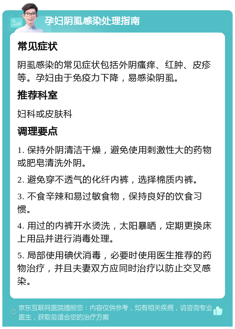 孕妇阴虱感染处理指南 常见症状 阴虱感染的常见症状包括外阴瘙痒、红肿、皮疹等。孕妇由于免疫力下降，易感染阴虱。 推荐科室 妇科或皮肤科 调理要点 1. 保持外阴清洁干燥，避免使用刺激性大的药物或肥皂清洗外阴。 2. 避免穿不透气的化纤内裤，选择棉质内裤。 3. 不食辛辣和易过敏食物，保持良好的饮食习惯。 4. 用过的内裤开水烫洗，太阳暴晒，定期更换床上用品并进行消毒处理。 5. 局部使用碘伏消毒，必要时使用医生推荐的药物治疗，并且夫妻双方应同时治疗以防止交叉感染。