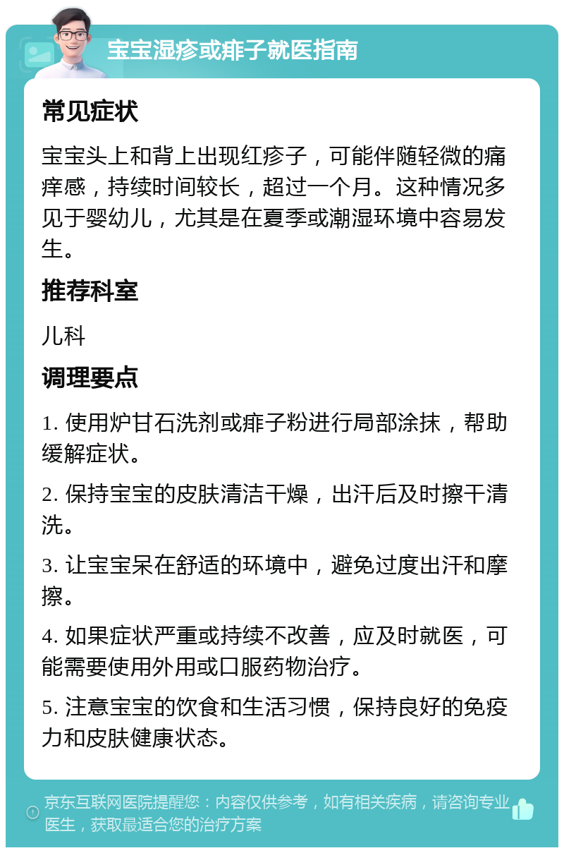 宝宝湿疹或痱子就医指南 常见症状 宝宝头上和背上出现红疹子，可能伴随轻微的痛痒感，持续时间较长，超过一个月。这种情况多见于婴幼儿，尤其是在夏季或潮湿环境中容易发生。 推荐科室 儿科 调理要点 1. 使用炉甘石洗剂或痱子粉进行局部涂抹，帮助缓解症状。 2. 保持宝宝的皮肤清洁干燥，出汗后及时擦干清洗。 3. 让宝宝呆在舒适的环境中，避免过度出汗和摩擦。 4. 如果症状严重或持续不改善，应及时就医，可能需要使用外用或口服药物治疗。 5. 注意宝宝的饮食和生活习惯，保持良好的免疫力和皮肤健康状态。