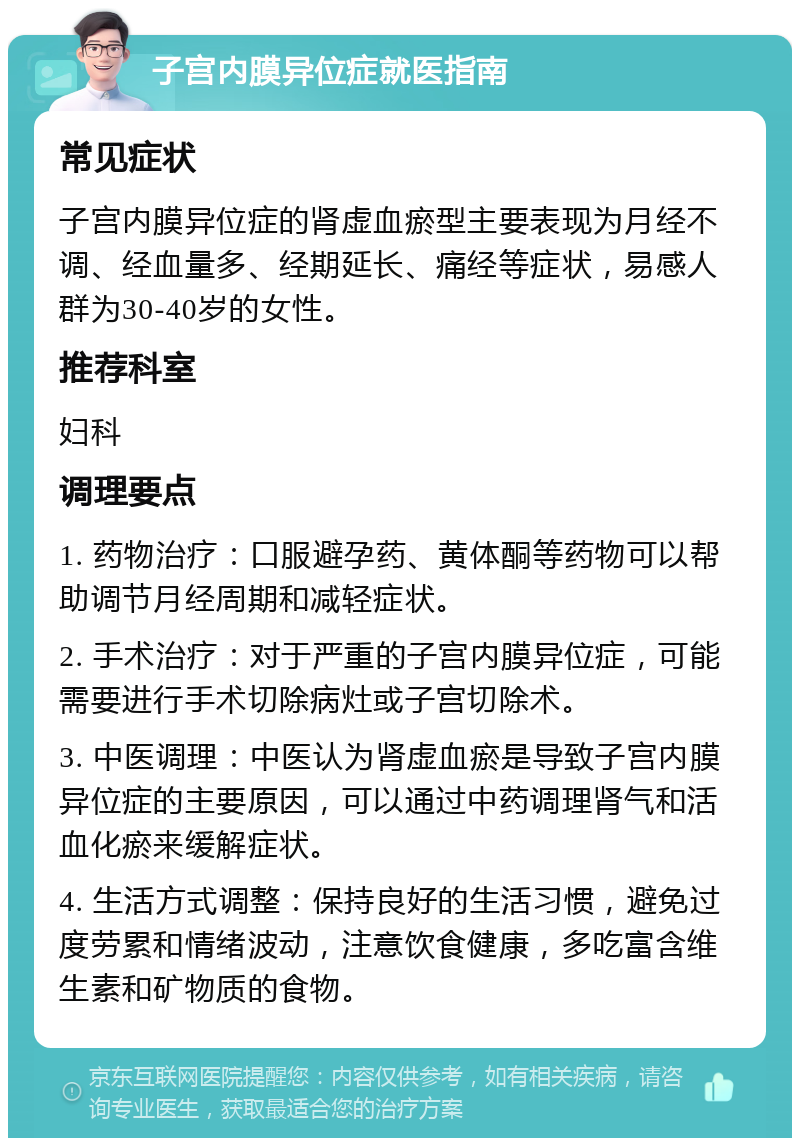 子宫内膜异位症就医指南 常见症状 子宫内膜异位症的肾虚血瘀型主要表现为月经不调、经血量多、经期延长、痛经等症状，易感人群为30-40岁的女性。 推荐科室 妇科 调理要点 1. 药物治疗：口服避孕药、黄体酮等药物可以帮助调节月经周期和减轻症状。 2. 手术治疗：对于严重的子宫内膜异位症，可能需要进行手术切除病灶或子宫切除术。 3. 中医调理：中医认为肾虚血瘀是导致子宫内膜异位症的主要原因，可以通过中药调理肾气和活血化瘀来缓解症状。 4. 生活方式调整：保持良好的生活习惯，避免过度劳累和情绪波动，注意饮食健康，多吃富含维生素和矿物质的食物。