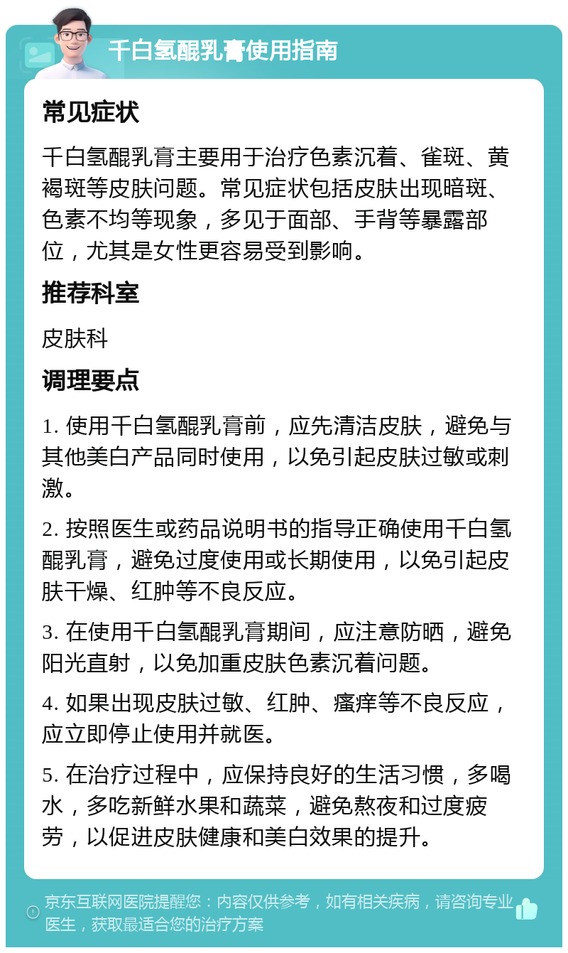 千白氢醌乳膏使用指南 常见症状 千白氢醌乳膏主要用于治疗色素沉着、雀斑、黄褐斑等皮肤问题。常见症状包括皮肤出现暗斑、色素不均等现象，多见于面部、手背等暴露部位，尤其是女性更容易受到影响。 推荐科室 皮肤科 调理要点 1. 使用千白氢醌乳膏前，应先清洁皮肤，避免与其他美白产品同时使用，以免引起皮肤过敏或刺激。 2. 按照医生或药品说明书的指导正确使用千白氢醌乳膏，避免过度使用或长期使用，以免引起皮肤干燥、红肿等不良反应。 3. 在使用千白氢醌乳膏期间，应注意防晒，避免阳光直射，以免加重皮肤色素沉着问题。 4. 如果出现皮肤过敏、红肿、瘙痒等不良反应，应立即停止使用并就医。 5. 在治疗过程中，应保持良好的生活习惯，多喝水，多吃新鲜水果和蔬菜，避免熬夜和过度疲劳，以促进皮肤健康和美白效果的提升。