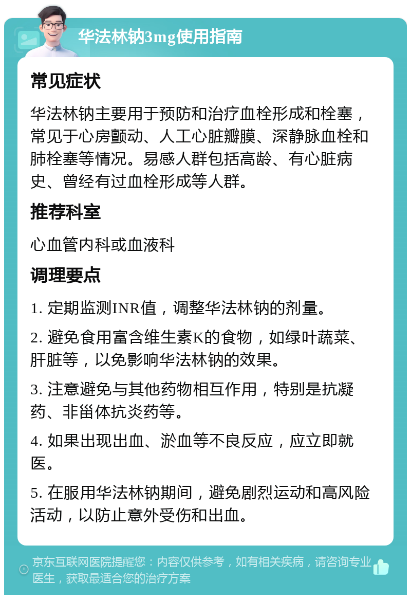 华法林钠3mg使用指南 常见症状 华法林钠主要用于预防和治疗血栓形成和栓塞，常见于心房颤动、人工心脏瓣膜、深静脉血栓和肺栓塞等情况。易感人群包括高龄、有心脏病史、曾经有过血栓形成等人群。 推荐科室 心血管内科或血液科 调理要点 1. 定期监测INR值，调整华法林钠的剂量。 2. 避免食用富含维生素K的食物，如绿叶蔬菜、肝脏等，以免影响华法林钠的效果。 3. 注意避免与其他药物相互作用，特别是抗凝药、非甾体抗炎药等。 4. 如果出现出血、淤血等不良反应，应立即就医。 5. 在服用华法林钠期间，避免剧烈运动和高风险活动，以防止意外受伤和出血。