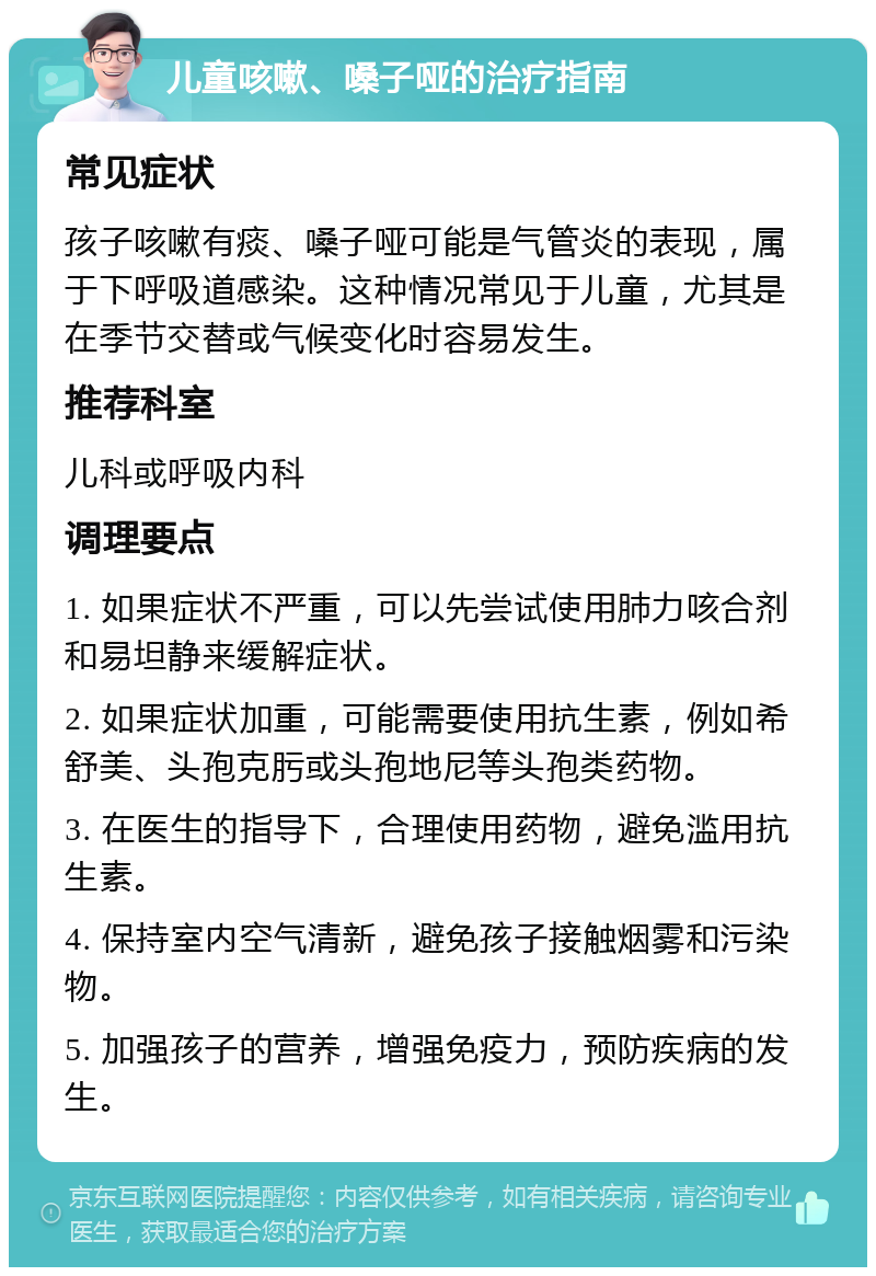 儿童咳嗽、嗓子哑的治疗指南 常见症状 孩子咳嗽有痰、嗓子哑可能是气管炎的表现，属于下呼吸道感染。这种情况常见于儿童，尤其是在季节交替或气候变化时容易发生。 推荐科室 儿科或呼吸内科 调理要点 1. 如果症状不严重，可以先尝试使用肺力咳合剂和易坦静来缓解症状。 2. 如果症状加重，可能需要使用抗生素，例如希舒美、头孢克肟或头孢地尼等头孢类药物。 3. 在医生的指导下，合理使用药物，避免滥用抗生素。 4. 保持室内空气清新，避免孩子接触烟雾和污染物。 5. 加强孩子的营养，增强免疫力，预防疾病的发生。