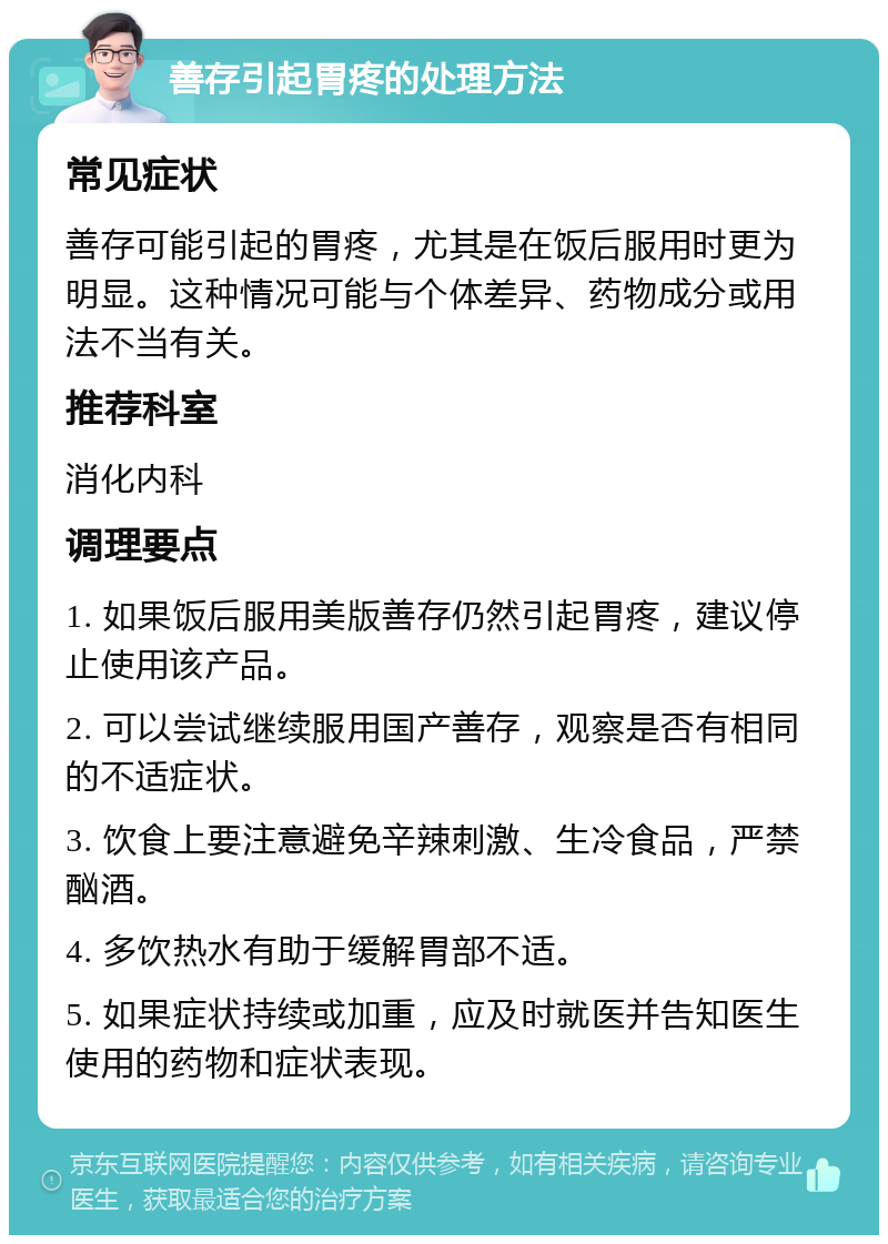 善存引起胃疼的处理方法 常见症状 善存可能引起的胃疼，尤其是在饭后服用时更为明显。这种情况可能与个体差异、药物成分或用法不当有关。 推荐科室 消化内科 调理要点 1. 如果饭后服用美版善存仍然引起胃疼，建议停止使用该产品。 2. 可以尝试继续服用国产善存，观察是否有相同的不适症状。 3. 饮食上要注意避免辛辣刺激、生冷食品，严禁酗酒。 4. 多饮热水有助于缓解胃部不适。 5. 如果症状持续或加重，应及时就医并告知医生使用的药物和症状表现。