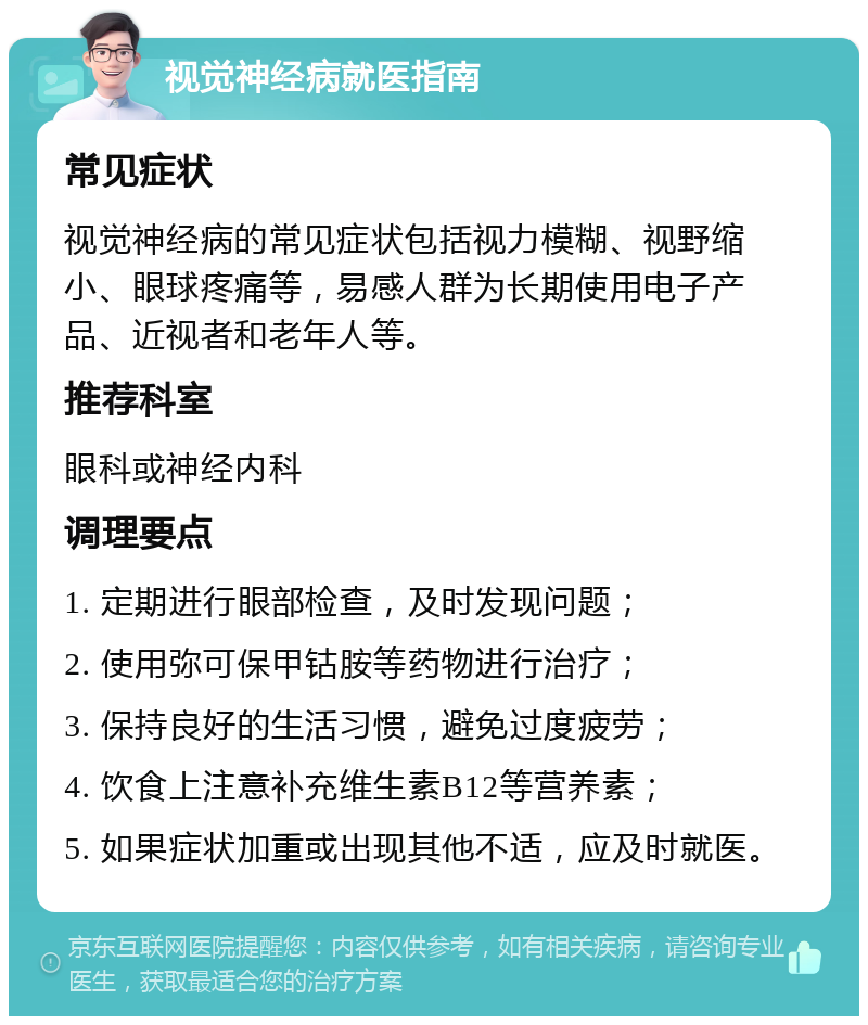 视觉神经病就医指南 常见症状 视觉神经病的常见症状包括视力模糊、视野缩小、眼球疼痛等，易感人群为长期使用电子产品、近视者和老年人等。 推荐科室 眼科或神经内科 调理要点 1. 定期进行眼部检查，及时发现问题； 2. 使用弥可保甲钴胺等药物进行治疗； 3. 保持良好的生活习惯，避免过度疲劳； 4. 饮食上注意补充维生素B12等营养素； 5. 如果症状加重或出现其他不适，应及时就医。